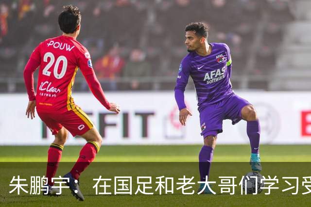 朱鹏宇：在国足和老大哥们学习受益匪浅，只有努力才不辜负期待